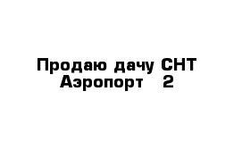 Продаю дачу СНТ Аэропорт - 2